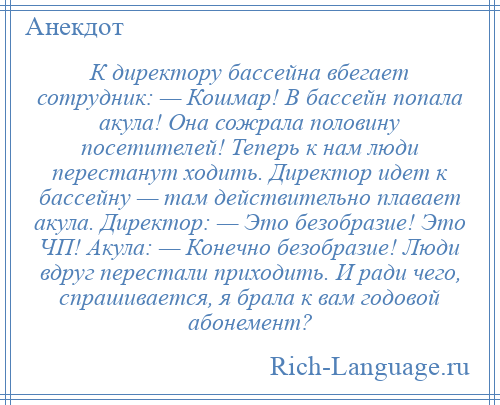 
    К директору бассейна вбегает сотрудник: — Кошмар! В бассейн попала акула! Она сожрала половину посетителей! Теперь к нам люди перестанут ходить. Директор идет к бассейну — там действительно плавает акула. Директор: — Это безобразие! Это ЧП! Акула: — Конечно безобразие! Люди вдруг перестали приходить. И ради чего, спрашивается, я брала к вам годовой абонемент?