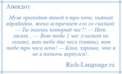 
    Муж приходит домой в три ночи, пьяный вдрабадан, жена встречает его со скалкой: — Ты знаешь который час?! — Нет, милая... — Вот тебе 1 час (скалкой по голове), вот тебе два часа (опять), вот тебе три часа ночи! — Блин, хорошо, что я не в полночь вернулся!..
