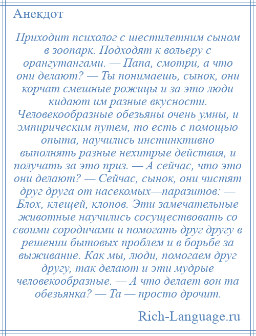 
    Приходит психолог с шестилетним сыном в зоопарк. Подходят к вольеру с орангутангами. — Папа, смотри, а что они делают? — Ты понимаешь, сынок, они корчат смешные рожицы и за это люди кидают им разные вкусности. Человекообразные обезьяны очень умны, и эмпирическим путем, то есть с помощью опыта, научились инстинктивно выполнять разные нехитрые действия, и получать за это приз. — А сейчас, что это они делают? — Сейчас, сынок, они чистят друг друга от насекомых—паразитов: — Блох, клещей, клопов. Эти замечательные животные научились сосуществовать со своими сородичами и помогать друг другу в решении бытовых проблем и в борьбе за выживание. Как мы, люди, помогаем друг другу, так делают и эти мудрые человекообразные. — А что делает вон та обезьянка? — Та — просто дрочит.