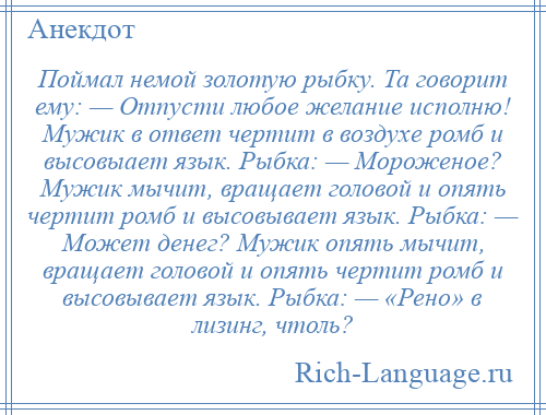 
    Поймал немой золотую рыбку. Та говорит ему: — Отпусти любое желание исполню! Мужик в ответ чертит в воздухе ромб и высовыает язык. Рыбка: — Мороженое? Мужик мычит, вращает головой и опять чертит ромб и высовывает язык. Рыбка: — Может денег? Мужик опять мычит, вращает головой и опять чертит ромб и высовывает язык. Рыбка: — «Рено» в лизинг, чтоль?