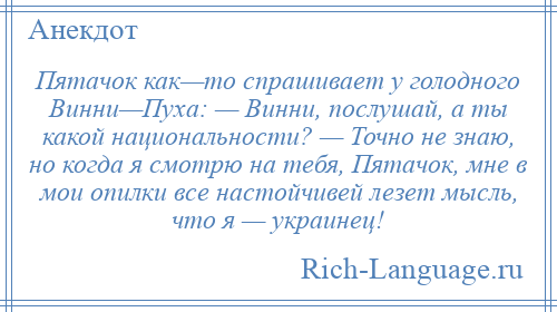 
    Пятачок как—то спрашивает у голодного Винни—Пуха: — Винни, послушай, а ты какой национальности? — Точно не знаю, но когда я смотрю на тебя, Пятачок, мне в мои опилки все настойчивей лезет мысль, что я — украинец!