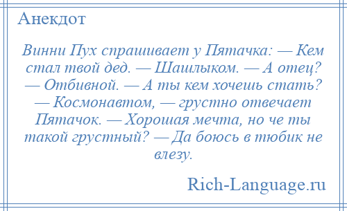 
    Винни Пух спрашивает у Пятачка: — Кем стал твой дед. — Шашлыком. — А отец? — Отбивной. — А ты кем хочешь стать? — Космонавтом, — грустно отвечает Пятачок. — Хорошая мечта, но че ты такой грустный? — Да боюсь в тюбик не влезу.