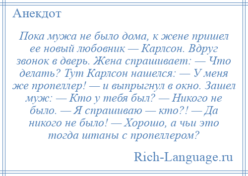 
    Пока мужа не было дома, к жене пришел ее новый любовник — Карлсон. Вдруг звонок в дверь. Жена спрашивает: — Что делать? Тут Карлсон нашелся: — У меня же пропеллер! — и выпрыгнул в окно. Зашел муж: — Кто у тебя был? — Никого не было. — Я спрашиваю — кто?! — Да никого не было! — Хорошо, а чьи это тогда штаны с пропеллером?