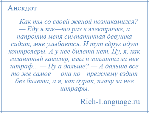 
    — Как ты со своей женой познакомился? — Еду я как—то раз в электричке, а напротив меня симпатичная девушка сидит, мне улыбается. И тут вдруг идут контролеры. А у нее билета нет. Ну, я, как галантный кавалер, взял и заплатил за нее штраф... — Ну а дальше? — А дальше все то же самое — она по—прежнему ездит без билета, а я, как дурак, плачу за нее штрафы.