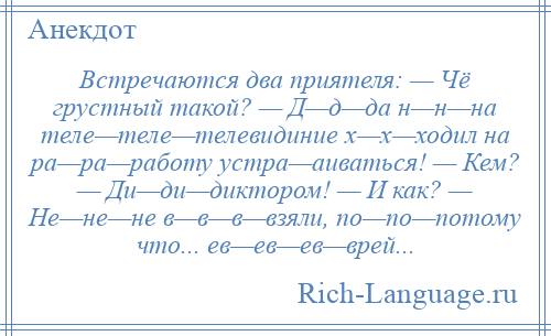 
    Встречаются два приятеля: — Чё грустный такой? — Д—д—да н—н—на теле—теле—телевидиние х—х—ходил на ра—ра—работу устра—аиваться! — Кем? — Ди—ди—диктором! — И как? — Не—не—не в—в—в—взяли, по—по—потому что... ев—ев—ев—врей...