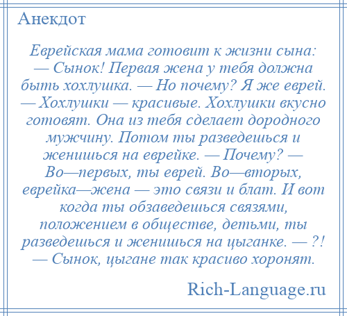 
    Еврейская мама готовит к жизни сына: — Сынок! Первая жена у тебя должна быть хохлушка. — Но почему? Я же еврей. — Хохлушки — красивые. Хохлушки вкусно готовят. Она из тебя сделает дородного мужчину. Потом ты разведешься и женишься на еврейке. — Почему? — Во—первых, ты еврей. Во—вторых, еврейка—жена — это связи и блат. И вот когда ты обзаведешься связями, положением в обществе, детьми, ты разведешься и женишься на цыганке. — ?! — Сынок, цыгане так красиво хоронят.