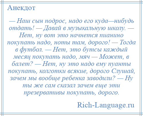 
    — Наш сын подрос, надо его куда—нибудь отдать! — Давай в музыкальную школу. — Нет, ну вот это начнется пианино покупать надо, ноты там, дорого! — Тогда в футбол. — Нет, это бутсы каждый месяц покупать надо, мяч — Может, в балет? — Нет, ну это надо ему пуанты покупать, колготки всякие, дорого Слушай, зачем мы вообще ребенка заводили? — Ну ты же сам сказал зачем еще эти презервативы покупать, дорого.