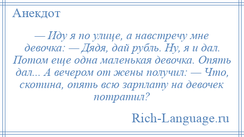 
    — Иду я по улице, а навстречу мне девочка: — Дядя, дай рубль. Ну, я и дал. Потом еще одна маленькая девочка. Опять дал... А вечером от жены получил: — Что, скотина, опять всю зарплату на девочек потратил?