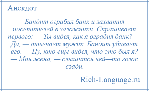 
    Бандит ограбил банк и захватил посетителей в заложники. Спрашивает первого: — Ты видел, как я ограбил банк? — Да, — отвечает мужик. Бандит убивает его. — Ну, кто еще видел, что это был я? — Моя жена, — слышится чей—то голос сзади.