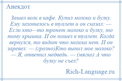 
    Зашел волк в кафе. Купил молоко и булку. Ему захотелось в туалет и он сказал: — Если кто—то тронет молоко и булку, то тому крышка. И он пошел в туалет. Когда вернулся, то видит что молока нет. И он заревел: — (грозно)Кто выпил мое молоко? — Я, ответил медведь. — (мягко) А что булку не съел?