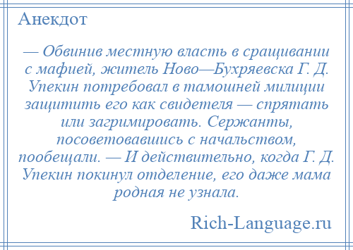 
    — Обвинив местную власть в сращивании с мафией, житель Ново—Бухряевска Г. Д. Упекин потребовал в тамошней милиции защитить его как свидетеля — спрятать или загримировать. Сержанты, посоветовавшись с начальством, пообещали. — И действительно, когда Г. Д. Упекин покинул отделение, его даже мама родная не узнала.