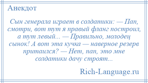 
    Сын генерала играет в солдатики: — Пап, смотри, вот тут я правый фланг построил, а тут левый... — Правильно, молодец сынок! А вот эта кучка — наверное резерв притаился? — Нет, пап, это мне солдатики дачу строят...