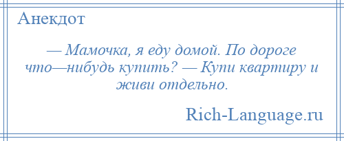 
    — Мамочка, я еду домой. По дороге что—нибудь купить? — Купи квартиру и живи отдельно.