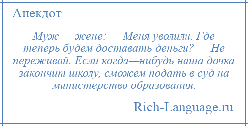 
    Муж — жене: — Меня уволили. Где теперь будем доставать деньги? — Не переживай. Если когда—нибудь наша дочка закончит школу, сможем подать в суд на министерство образования.