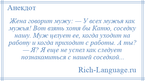 
    Жена говорит мужу: — У всех мужья как мужья! Вот взять хотя бы Катю, соседку нашу. Муж целует ее, когда уходит на работу и когда приходит с работы. А ты? — Я? Я еще не успел как следует познакомиться с нашей соседкой...