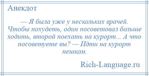 
    — Я была уже у нескольких врачей. Чтобы похудеть, один посоветовал больше ходить, второй поехать на курорт... А что посоветуете вы? — Идти на курорт пешком.