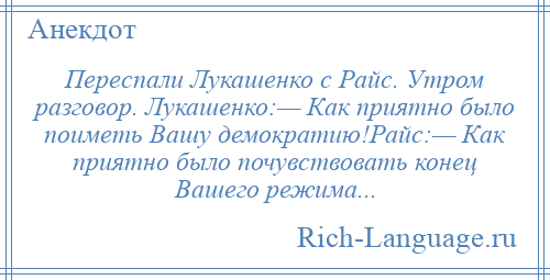 
    Переспали Лукашенко с Райс. Утром разговор. Лукашенко:— Как приятно было поиметь Вашу демократию!Райс:— Как приятно было почувствовать конец Вашего режима...