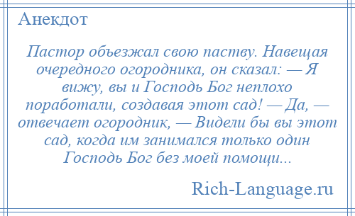 
    Пастор объезжал свою паству. Навещая очередного огородника, он сказал: — Я вижу, вы и Господь Бог неплохо поработали, создавая этот сад! — Да, — отвечает огородник, — Видели бы вы этот сад, когда им занимался только один Господь Бог без моей помощи...