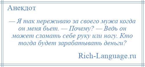 
    — Я так переживаю за своего мужа когда он меня бьет. — Почему? — Ведь он может сломать себе руку или ногу. Кто тогда будет зарабатывать деньги?