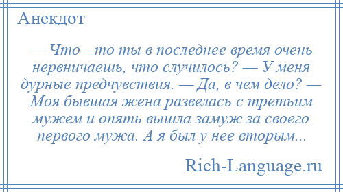 
    — Что—то ты в последнее время очень нервничаешь, что случилось? — У меня дурные предчувствия. — Да, в чем дело? — Моя бывшая жена развелась с третьим мужем и опять вышла замуж за своего первого мужа. А я был у нее вторым...