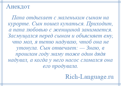 
    Папа отдыхает с маленьким сыном на курорте. Сын пошел купаться. Приходит, а папа любовью с женщиной занимается. Засмущался перед сыном и объясняет ему, что мол, я тетю надуваю, чтоб она не утонула. Сын отвечает: — Знаю, в прошлом году маму тоже один дядя надувал, а когда у него насос сломался она его продувала.