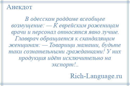 
    В одесском роддоме всеобщее возмущение: — К еврейским роженицам врачи и персонал относятся явно лучше. Главврач обращается к скандалящим женщинам: — Товарищи мамаши, будьте таки сознательными гражданками! У них продукция идёт исключительно на экспорт!..