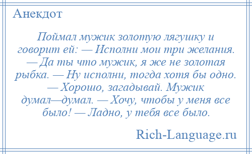 
    Поймал мужик золотую лягушку и говорит ей: — Исполни мои три желания. — Да ты что мужик, я же не золотая рыбка. — Ну исполни, тогда хотя бы одно. — Хорошо, загадывай. Мужик думал—думал. — Хочу, чтобы у меня все было! — Ладно, у тебя все было.