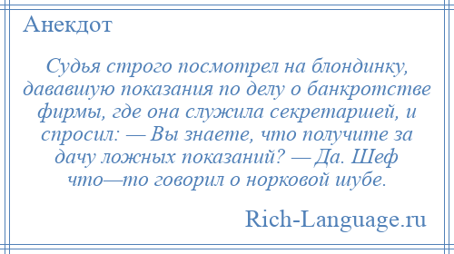 
    Судья строго посмотрел на блондинку, дававшую показания по делу о банкротстве фирмы, где она служила секретаршей, и спросил: — Вы знаете, что получите за дачу ложных показаний? — Да. Шеф что—то говорил о норковой шубе.