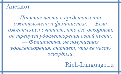 
    Понятие чести в представлении джентльмена и феминистки. — Если джентльмен считает, что его оскорбили, он требует удовлетворения своей чести. — Феминистка, не получившая удовлетворения, считает, что ее честь оскорбили.