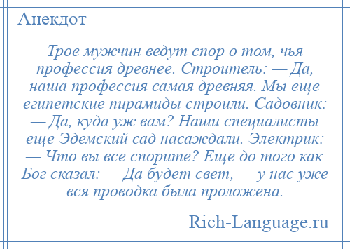 
    Трое мужчин ведут спор о том, чья профессия древнее. Строитель: — Да, наша профессия самая древняя. Мы еще египетские пирамиды строили. Садовник: — Да, куда уж вам? Наши специалисты еще Эдемский сад насаждали. Электрик: — Что вы все спорите? Еще до того как Бог сказал: — Да будет свет, — у нас уже вся проводка была проложена.