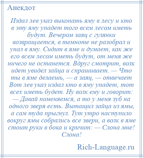 
    Издал лев указ выкопать яму в лесу и кто в эту яму упадет того всем лесом иметь будут. Вечером заяц с гулянки возвращается, в темноте не разобрал и упал в яму. Сидит в яме и думает, как же его всем лесом иметь будут, от меня же ничего не останется. Вдруг смотрит, волк идет увидел зайца и спрашивает. — Что ты в яме делаешь, — а заяц, — отвечает Вот лев указ издал кто в яму упадет, тот всех иметь будет. Ну волк ему и говорит: — Давай поменяемся, а то у меня зуб на одного зверя есть. Вытащил зайца из ямы, а сам туда прыгнул. Тут утро наступило вокруг ямы собрались все звери, а волк в яме стоит руки в бока и кричит: — Слона мне! Слона!