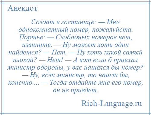 
    Солдат в гостинице: — Мне однокомнатный номер, пожалуйста. Портье: — Свободных номеров нет, извините. — Ну может хоть один найдется? — Нет. — Ну хоть какой самый плохой? — Нет! — А вот если б приехал министр обороны, у вас нашелся бы номер? — Ну, если министр, то нашли бы, конечно.... — Тогда отдайте мне его номер, он не приедет.