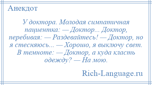 
    У доктора. Молодая симпатичная пациентка: — Доктор... Доктор, перебивая: — Раздевайтесь! — Доктор, но я стесняюсь... — Хорошо, я выключу свет. В темноте: — Доктор, а куда класть одежду? — На мою.