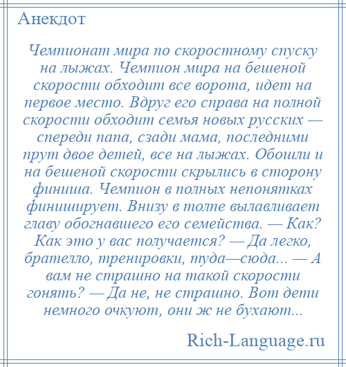 
    Чемпионат мира по скоростному спуску на лыжах. Чемпион мира на бешеной скорости обходит все ворота, идет на первое место. Вдруг его справа на полной скорости обходит семья новых русских — спереди папа, сзади мама, последними прут двое детей, все на лыжах. Обошли и на бешеной скорости скрылись в сторону финиша. Чемпион в полных непонятках финиширует. Внизу в толпе вылавливает главу обогнавшего его семейства. — Как? Как это у вас получается? — Да легко, брателло, тренировки, туда—сюда... — А вам не страшно на такой скорости гонять? — Да не, не страшно. Вот дети немного очкуют, они ж не бухают...