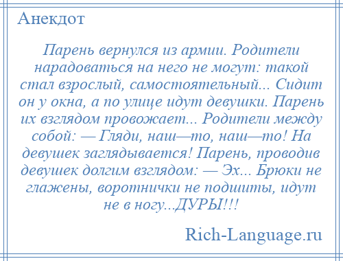 
    Парень вернулся из армии. Родители нарадоваться на него не могут: такой стал взрослый, самостоятельный... Сидит он у окна, а по улице идут девушки. Парень их взглядом провожает... Родители между собой: — Гляди, наш—то, наш—то! На девушек заглядывается! Парень, проводив девушек долгим взглядом: — Эх... Брюки не глажены, воротнички не подшиты, идут не в ногу...ДУРЫ!!!