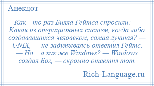 
    Как—то раз Билла Гейтса спросили: — Какая из операционных систем, когда либо создававшихся человеком, самая лучшая? — UNIX, — не задумываясь ответил Гейтс. — Но... а как же Windows? — Windows создал Бог, — скромно ответил тот.