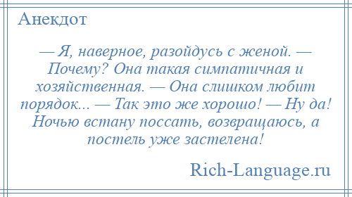 
    — Я, наверное, разойдусь с женой. — Почему? Она такая симпатичная и хозяйственная. — Она слишком любит порядок... — Так это же хорошо! — Ну да! Ночью встану поссать, возвращаюсь, а постель уже застелена!