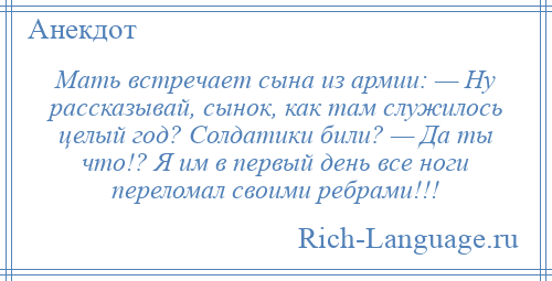 
    Мать встречает сына из армии: — Ну рассказывай, сынок, как там служилось целый год? Солдатики били? — Да ты что!? Я им в первый день все ноги переломал своими ребрами!!!