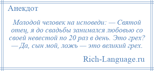 
    Молодой человек на исповеди: — Святой отец, я до свадьбы занимался любовью со своей невестой по 20 раз в день. Это грех? — Да, сын мой, ложь — это великий грех.