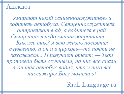 
    Умирают некий священнослужитель и водитель автобуса. Священнослужителя отправляют в ад, а водителя в рай. Священник в недоумении вопрошает: — Как же так? я всю жизнь посвятил служению, а он и в церковь—то почти не захаживал... И получает ответ: — Твои проповеди были скучными, на них все спали. А он так автобус водил, что у него все пассажиры Богу молились!