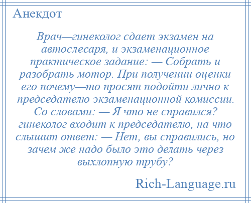 
    Врач—гинеколог сдает экзамен на автослесаря, и экзаменационное практическое задание: — Собрать и разобрать мотор. При получении оценки его почему—то просят подойти лично к председателю экзаменационной комиссии. Со словами: — Я что не справился? гинеколог входит к председателю, на что слышит ответ: — Нет, вы справились, но зачем же надо было это делать через выхлопную трубу?