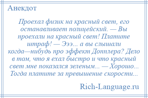 
    Проехал физик на красный свет, его останавливает полицейский. — Вы проехали на красный свет! Платите штраф! — Эээ... а вы слышали когда—нибудь про эффект Допплера? Дело в том, что я ехал быстро и что красный свет мне показался зеленым... — Хорошо... Тогда платите за превышение скорости...