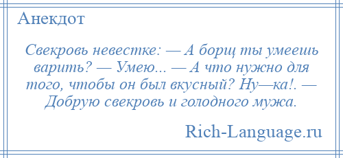 
    Свекровь невестке: — А борщ ты умеешь варить? — Умею... — А что нужно для того, чтобы он был вкусный? Ну—ка!. — Добрую свекровь и голодного мужа.