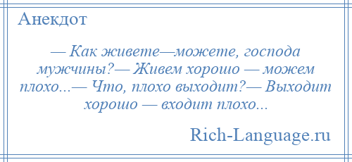 
    — Как живете—можете, господа мужчины?— Живем хорошо — можем плохо...— Что, плохо выходит?— Выходит хорошо — входит плохо...