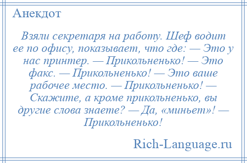 
    Взяли секретаря на работу. Шеф водит ее по офису, показывает, что где: — Это у нас принтер. — Прикольненько! — Это факс. — Прикольненько! — Это ваше рабочее место. — Прикольненько! — Скажите, а кроме прикольненько, вы другие слова знаете? — Да, «миньет»! — Прикольненько!