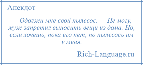 
    — Одолжи мне свой пылесос. — Не могу, муж запретил выносить вещи из дома. Но, если хочешь, пока его нет, по пылесось им у меня.