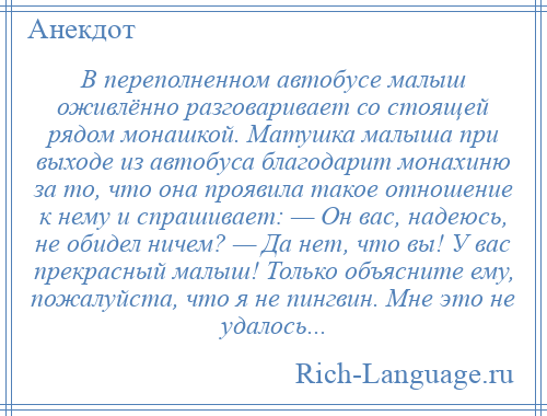 
    В переполненном автобусе малыш оживлённо разговаривает со стоящей рядом монашкой. Матушка малыша при выходе из автобуса благодарит монахиню за то, что она проявила такое отношение к нему и спрашивает: — Он вас, надеюсь, не обидел ничем? — Да нет, что вы! У вас прекрасный малыш! Только объясните ему, пожалуйста, что я не пингвин. Мне это не удалось...