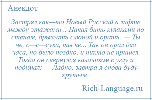 
    Застрял как—то Новый Русский в лифте между этажами... Начал бить кулаками по стенам, брызгать слюной и орать: — Ты че, с—с—сука, ты че... Так он орал два часа, но было поздно, и никто не пришел. Тогда он свернулся калачиком в углу и подумал: — Ладно, завтра я снова буду крутым..