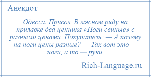 
    Одесса. Привоз. В мясном ряду на прилавке два ценника «Ноги свиные» с разными ценами. Покупатель: — А почему на ноги цены разные? — Так вот это — ноги, а то — руки.