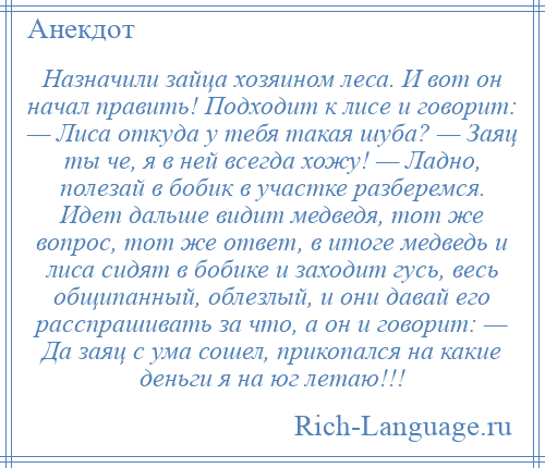 
    Назначили зайца хозяином леса. И вот он начал править! Подходит к лисе и говорит: — Лиса откуда у тебя такая шуба? — Заяц ты че, я в ней всегда хожу! — Ладно, полезай в бобик в участке разберемся. Идет дальше видит медведя, тот же вопрос, тот же ответ, в итоге медведь и лиса сидят в бобике и заходит гусь, весь общипанный, облезлый, и они давай его расспрашивать за что, а он и говорит: — Да заяц с ума сошел, прикопался на какие деньги я на юг летаю!!!